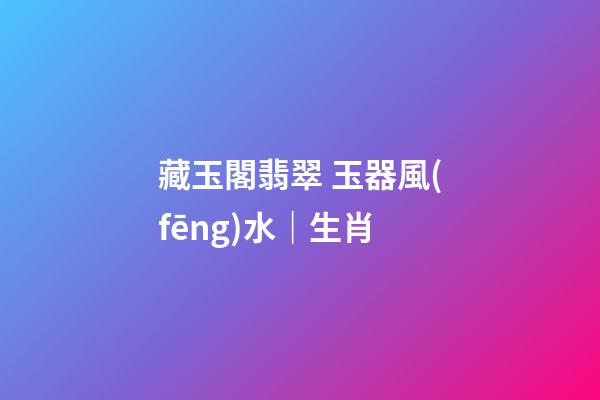 藏玉閣翡翠 玉器風(fēng)水｜生肖